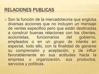RELACIONES PUBLICAS
 Son la función de la mercadotecnia que engloba
diversas acciones que no incluyen un mensaje
de ventas especifico pero que están destinadas
a construir buenas relaciones con los clientes,
accionistas, funcionarios del gobierno,
empleados o en un grupo de interés en
especial, todo ello, con la finalidad de ganarse
su comprensión y aceptación, y de influir
favorablemente en sus actitudes hacia la
empresa u organización, sus productos,
servicios y políticas.
 