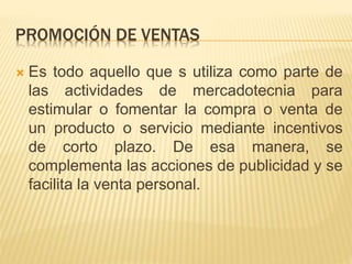PROMOCIÓN DE VENTAS
 Es todo aquello que s utiliza como parte de
las actividades de mercadotecnia para
estimular o fomentar la compra o venta de
un producto o servicio mediante incentivos
de corto plazo. De esa manera, se
complementa las acciones de publicidad y se
facilita la venta personal.
 