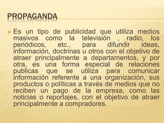PROPAGANDA
 Es un tipo de publicidad que utiliza medios
masivos como la televisión , radio, los
periódicos, etc., para difundir ideas,
información, doctrinas u otros con el objetivo de
atraer principalmente a departamentos, y por
otra, es una forma especial de relaciones
publicas que se utiliza para comunicar
información referente a una organización, sus
productos o políticas a través de medios que no
reciben un pago de la empresa, como las
noticias o reportajes, con el objetivo de atraer
principalmente a compradores.
 