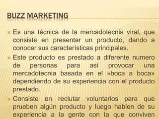 BUZZ MARKETING
 Es una técnica de la mercadotecnia viral, que
consiste en presentar un producto, dando a
conocer sus características principales.
 Este producto es prestado a diferente numero
de personas para así provocar una
mercadotecnia basada en el »boca a boca»
dependiendo de su experiencia con el producto
prestado.
 Consiste en reclutar voluntarios para que
prueben algún producto y luego hablen de su
experiencia a la gente con la que conviven
 
