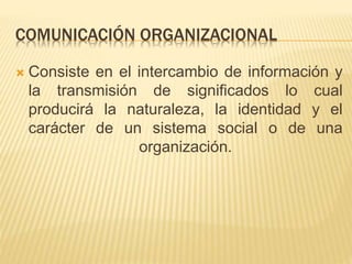 COMUNICACIÓN ORGANIZACIONAL
 Consiste en el intercambio de información y
la transmisión de significados lo cual
producirá la naturaleza, la identidad y el
carácter de un sistema social o de una
organización.
 