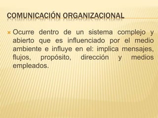 COMUNICACIÓN ORGANIZACIONAL
 Ocurre dentro de un sistema complejo y
abierto que es influenciado por el medio
ambiente e influye en el: implica mensajes,
flujos, propósito, dirección y medios
empleados.
 