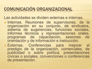 COMUNICACIÓN ORGANIZACIONAL
Las actividades se dividen externas e internas.
 Internas. Reuniones de supervisores, de la
organización en su conjunto, de sindicatos,
sistema de sugerencias, funciones sociales,
informes técnicos y representaciones orales,
programas de capacitación, sesiones de
orientación y de información e instrucción.
 Externas. Conferencias para mejorar el
prestigio de la organización, comerciales, de
publicidad o sobre política; presentaciones
cívicas o sociales, convenciones o conferencias
de presentación.
 