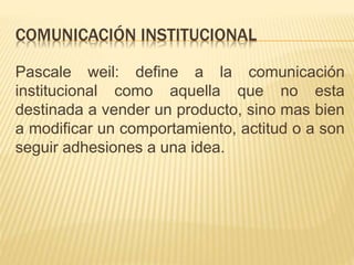COMUNICACIÓN INSTITUCIONAL
Pascale weil: define a la comunicación
institucional como aquella que no esta
destinada a vender un producto, sino mas bien
a modificar un comportamiento, actitud o a son
seguir adhesiones a una idea.
 