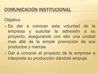 COMUNICACIÓN INSTITUCIONAL
Objetivo
 Es dar a conocer esta voluntad de la
empresa y suscitar la adhesión a su
proyecto, asegurando con ello una unidad
mas allá de la simple promoción de sus
productos y marcas.
 Dar a conocer el proyecto de la empresa e
interpreta su producción dándole empuje.
 