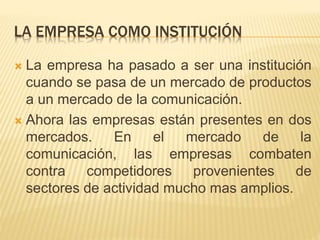 LA EMPRESA COMO INSTITUCIÓN
 La empresa ha pasado a ser una institución
cuando se pasa de un mercado de productos
a un mercado de la comunicación.
 Ahora las empresas están presentes en dos
mercados. En el mercado de la
comunicación, las empresas combaten
contra competidores provenientes de
sectores de actividad mucho mas amplios.
 