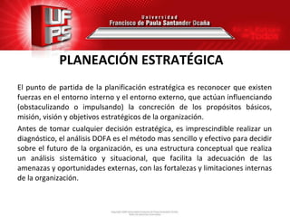 PLANEACIÓN ESTRATÉGICA
El punto de partida de la planificación estratégica es reconocer que existen
fuerzas en el entorno interno y el entorno externo, que actúan influenciando
(obstaculizando o impulsando) la concreción de los propósitos básicos,
misión, visión y objetivos estratégicos de la organización.
Antes de tomar cualquier decisión estratégica, es imprescindible realizar un
diagnóstico, el análisis DOFA es el método mas sencillo y efectivo para decidir
sobre el futuro de la organización, es una estructura conceptual que realiza
un análisis sistemático y situacional, que facilita la adecuación de las
amenazas y oportunidades externas, con las fortalezas y limitaciones internas
de la organización.
 