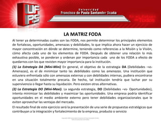 LA MATRIZ FODA
Al tener ya determinadas cuales son las FODA, nos permite determinar los principales elementos
de fortalezas, oportunidades, amenazas y debilidades, lo que implica ahora hacer un ejercicio de
mayor concentración en dónde se determine, teniendo como referencias a la Misión y la Visión,
cómo afecta cada uno de los elementos de FODA. Después de obtener una relación lo más
exhaustiva posible, se ponderan y ordenan por importancia cada uno de los FODA a efecto de
quedarnos con los que revisten mayor importancia para la institución.
(1) La Estrategia DA (Mini-Mini) En general, el objetivo de la estrategia DA (Debilidades –vs-
Amenazas), es el de minimizar tanto las debilidades como las amenazas. Una institución que
estuviera enfrentada sólo con amenazas externas y con debilidades internas, pudiera encontrarse
en una situación totalmente precaria. De hecho, tal institución tendría que luchar por su
supervivencia o llegar hasta su liquidación. Pero existen otras alternativas.
(2) La Estrategia DO (Mini-Maxi). La segunda estrategia, DO (Debilidades –vs- Oportunidades),
intenta minimizar las debilidades y maximizar las oportunidades. Una empresa podría identificar
oportunidades en el medio ambiente externo pero tener debilidades organizacionales que le
eviten aprovechar las ventajas del mercado.
El resultado final de este ejercicio será la presentación de una serie de propuestas estratégicas que
contribuyan a la integración y fortalecimiento de la empresa, producto o servicio
 
