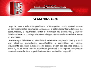 LA MATRIZ FODA
Luego de hacer la valoración ponderada de los aspectos claves, se continua con
las correspondientes estrategias conducentes a potencializar las fortalezas y las
oportunidades, a neutralizar, evitar o minimizar las debilidades y planear
detalladamente las contingencias necesarias para enfrentar la materialización de
las amenazas.
Las estrategias deben ser acciones lo suficientemente preparadas para que estas
sean objetivas, controlables, cuantificables, o susceptibles de hacerle
seguimiento con base indicadores de gestión. Deben ser acciones precisas a
ejecutar, no se debe caer en actividades genéricas o intangibles que puedan
resultar incontrolables o imposible de cerciorar a cabalidad su gestión.
 