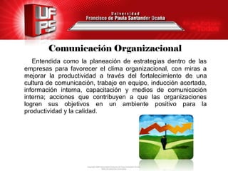 Comunicación Organizacional
   Entendida como la planeación de estrategias dentro de las
empresas para favorecer el clima organizacional, con miras a
mejorar la productividad a través del fortalecimiento de una
cultura de comunicación, trabajo en equipo, inducción acertada,
información interna, capacitación y medios de comunicación
interna; acciones que contribuyen a que las organizaciones
logren sus objetivos en un ambiente positivo para la
productividad y la calidad.
 