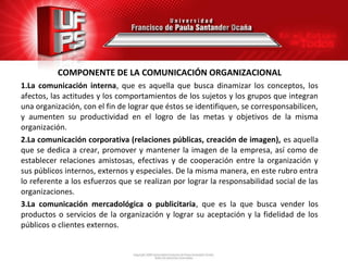 COMPONENTE DE LA COMUNICACIÓN ORGANIZACIONAL
1.La comunicación interna, que es aquella que busca dinamizar los conceptos, los
afectos, las actitudes y los comportamientos de los sujetos y los grupos que integran
una organización, con el fin de lograr que éstos se identifiquen, se corresponsabilicen,
y aumenten su productividad en el logro de las metas y objetivos de la misma
organización.
2.La comunicación corporativa (relaciones públicas, creación de imagen), es aquella
que se dedica a crear, promover y mantener la imagen de la empresa, así como de
establecer relaciones amistosas, efectivas y de cooperación entre la organización y
sus públicos internos, externos y especiales. De la misma manera, en este rubro entra
lo referente a los esfuerzos que se realizan por lograr la responsabilidad social de las
organizaciones.
3.La comunicación mercadológica o publicitaria, que es la que busca vender los
productos o servicios de la organización y lograr su aceptación y la fidelidad de los
públicos o clientes externos.
 