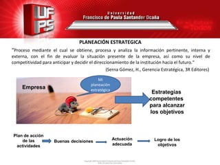 PLANEACIÓN ESTRATEGICA
“Proceso mediante el cual se obtiene, procesa y analiza la información pertinente, interna y
externa, con el fin de evaluar la situación presente de la empresa, así como su nivel de
competitividad para anticipar y decidir el direccionamiento de la institución hacia el futuro.“
                                                 (Serna Gómez, H., Gerencia Estratégica, 3R Editores)

                                            Mi
                                        planeación
     Empresa                            estratégica
                                                                       Estrategias
                                                                      competentes
                                                                      para alcanzar
                                                                      los objetivos



Plan de acción
    de las                                            Actuación         Logro de los
                     Buenas decisiones
 actividades                                          adecuada           objetivos
 