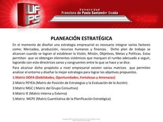 PLANEACIÓN ESTRATÉGICA
En el momento de diseñar una estrategia empresarial es necesario integrar varios factores
como: Mercadeo, producción, recursos humanos y finanzas. Dicho plan de trabajo se
alcanzan cuando se logran al establecer la Visión, Misión, Objetivos, Metas y Políticas. Estas
permiten que se obtengan elementos sistémicos que marquen el rumbo adecuado a seguir,
logrando con esto directrices sanas y congruentes entre lo que se hace y se dice.
Para alcanzar dicho propósito a nivel empresarial existen varias matrices que permiten
analizar el entorno y diseñar la mejor estrategia para lograr los objetivos propuestos.
1.Matriz DOFA (Debilidades, Oportunidades, Fortalezas y Amenazas)
2.Matriz PEYEA (Matriz de Posición de Estrategias y la Evaluación de la Acción)
3.Matriz MGC ( Matriz del Grupo Consultivo)
4.Matriz IE (Matriz Interna y Externa)
5.Matriz MCPE (Matriz Cuantitativa de la Planificación Estratégica)
 