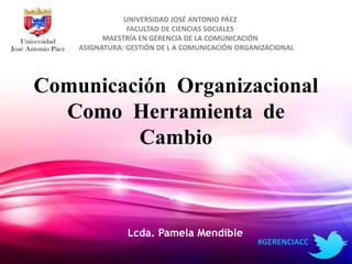 UNIVERSIDAD JOSÉ ANTONIO PÁEZ 
FACULTAD DE CIENCIAS SOCIALES 
MAESTRÍA EN GERENCIA DE LA COMUNICACIÓN 
ASIGNATURA: GESTIÓN DE L A COMUNICACIÓN ORGANIZACIONAL 
Comunicación Organizacional 
Como Herramienta de 
Cambio 
Lcda. Pamela Mendible 
#GERENCIACC 
 