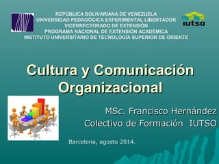 Cultura y ComunicaciónCultura y Comunicación
OrganizacionalOrganizacional
MSc. Francisco HernándezMSc. Francisco Hernández
Colectivo de Formación IUTSOColectivo de Formación IUTSO
REPÚBLICA BOLIVARIANA DE VENEZUELA
UNIVERSIDAD PEDAGÓGICA EXPERIMENTAL LIBERTADOR
VICERRECTORADO DE EXTENSIÓN
PROGRAMA NACIONAL DE EXTENSIÓN ACADÉMICA
INSTITUTO UNIVERSITARIO DE TECNOLOGÍA SUPERIOR DE ORIENTE
Barcelona, agosto 2014.
 