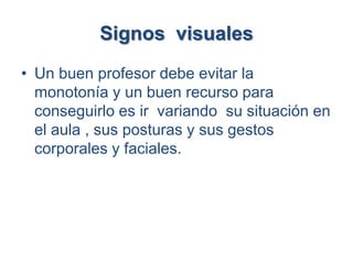 Signos visuales
• Un buen profesor debe evitar la
  monotonía y un buen recurso para
  conseguirlo es ir variando su situación en
  el aula , sus posturas y sus gestos
  corporales y faciales.
 
