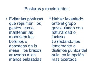 Posturas y movimientos

• Evitar las posturas   * Hablar levantado
  que reprimen los       ante el grupo
  gestos ,como           gesticulando con
  mantener las           naturalidad o
  manos en los           incluso
  bolsillos o            trasladándonos
  apoyadas en la         lentamente a
  mesa , los brazos      distintos puntos del
  cruzados o las         aula es la opción
  manos enlazadas        mas acertada
 