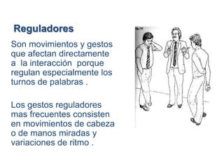 Reguladores
Son movimientos y gestos
que afectan directamente
a la interacción porque
regulan especialmente los
turnos de palabras .

Los gestos reguladores
mas frecuentes consisten
en movimientos de cabeza
o de manos miradas y
variaciones de ritmo .
 