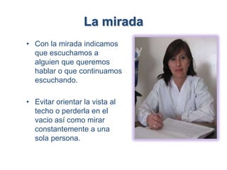 La mirada
• Con la mirada indicamos
  que escuchamos a
  alguien que queremos
  hablar o que continuamos
  escuchando.

• Evitar orientar la vista al
  techo o perderla en el
  vacio así como mirar
  constantemente a una
  sola persona.
 