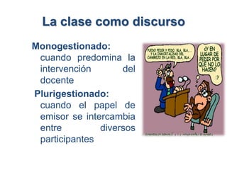 La clase como discurso
Monogestionado:
 cuando predomina la
 intervención       del
 docente
Plurigestionado:
 cuando el papel de
 emisor se intercambia
 entre         diversos
 participantes
 