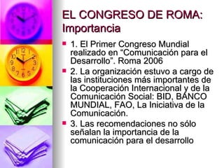 EL CONGRESO DE ROMA: Importancia 1. El Primer Congreso Mundial realizado en “Comunicación para el Desarrollo”. Roma 2006 2. La organización estuvo a cargo de las instituciones más importantes de la Cooperación Internacional y de la Comunicación Social: BID, BANCO MUNDIAL, FAO, La Iniciativa de la Comunicación. 3. Las recomendaciones no sólo señalan la importancia de la comunicación para el desarrollo 