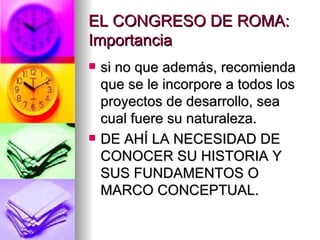 EL CONGRESO DE ROMA: Importancia si no que además, recomienda que se le incorpore a todos los proyectos de desarrollo, sea cual fuere su naturaleza. DE AHÍ LA NECESIDAD DE CONOCER SU HISTORIA Y SUS FUNDAMENTOS O MARCO CONCEPTUAL. 