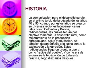 HISTORIA La comunicación para el desarrollo surgió en el último tercio de la década de los años 40 y 50, cuando por estos años se crearon en diversas regiones latinoamericanas tales como Colombia y Bolivia, radioescuelas, las cuales tenían por objetivo fomentar un desarrollo rural, como mejoramiento de la producción agropecuaria, salud y educación. Así también daban énfasis a la lucha contra la explotación y la opresión. Estas radioescuelas llegaron pronto a operar como “radios del pueblo”. Y como era de esperarse la teorización de toda esta práctica, llego diez años después. 
