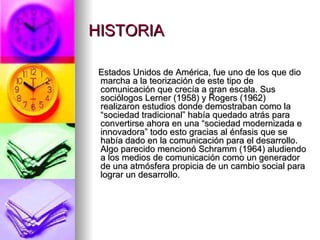 HISTORIA Estados Unidos de América, fue uno de los que dio marcha a la teorización de este tipo de comunicación que crecía a gran escala. Sus sociólogos Lerner (1958) y Rogers (1962) realizaron estudios donde demostraban como la “sociedad tradicional” había quedado atrás para convertirse ahora en una “sociedad modernizada e innovadora” todo esto gracias al énfasis que se había dado en la comunicación para el desarrollo. Algo parecido mencionó Schramm (1964) aludiendo a los medios de comunicación como un generador de una atmósfera propicia de un cambio social para lograr un desarrollo. 
