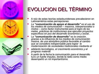 EVOLUCION DEL TÈRMINO A raíz de estas teorías estadounidenses prevalecieron en Latinoamérica estas percepciones: La  “comunicación de apoyo al desarrollo”  es el uso de los medios de comunicación – masivos, interpersonales o mixtos – como factor instrumental para el logro de las metas  prácticas de instituciones que ejecutan proyectos específicos en pos del desarrollo económico y social.. La  “comunicación de desarrollo”  es la creación, gracias a la influencia de los medios de comunicación masiva, de una atmósfera pública favorable al cambio que se considera indispensable para lograr  la modernización de sociedades tradicionales mediante el adelanto tecnológico, el crecimiento económico y el progreso material. A partir de la fecha la comunicación para el desarrollo tuvo un fuerte impulso, donde la radio como medio desempeñó un rol importantísimo  