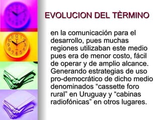 EVOLUCION DEL TÈRMINO en la comunicación para el desarrollo, pues muchas regiones utilizaban este medio pues era de menor costo, fácil de operar y de amplio alcance. Generando estrategias de uso pro-democrático de dicho medio denominados “cassette foro rural” en Uruguay y “cabinas radiofónicas” en otros lugares. 