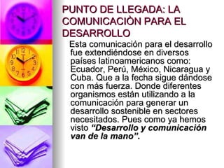 PUNTO DE LLEGADA: LA COMUNICACIÒN PARA EL DESARROLLO Esta comunicación para el desarrollo fue extendiéndose en diversos países latinoamericanos como: Ecuador, Perú, México, Nicaragua y Cuba. Que a la fecha sigue dándose con más fuerza. Donde diferentes organismos están utilizando a la comunicación para generar un desarrollo sostenible en sectores necesitados. Pues como ya hemos visto  “Desarrollo y comunicación van de la mano”. 