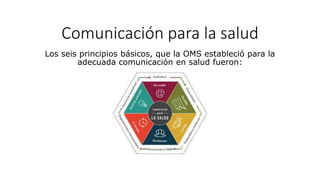 Comunicación para la salud
Los seis principios básicos, que la OMS estableció para la
adecuada comunicación en salud fueron:
 