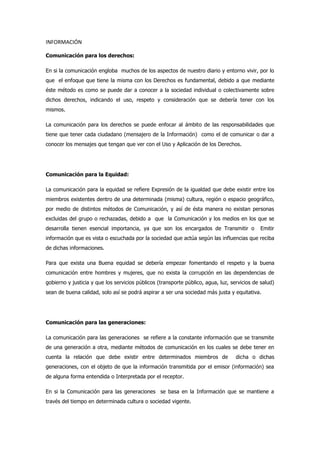 INFORMACIÓN
Comunicación para los derechos:
En si la comunicación engloba muchos de los aspectos de nuestro diario y entorno vivir, por lo
que el enfoque que tiene la misma con los Derechos es fundamental, debido a que mediante
éste método es como se puede dar a conocer a la sociedad individual o colectivamente sobre
dichos derechos, indicando el uso, respeto y consideración que se debería tener con los
mismos.
La comunicación para los derechos se puede enfocar al ámbito de las responsabilidades que
tiene que tener cada ciudadano (mensajero de la Información) como el de comunicar o dar a
conocer los mensajes que tengan que ver con el Uso y Aplicación de los Derechos.
Comunicación para la Equidad:
La comunicación para la equidad se refiere Expresión de la igualdad que debe existir entre los
miembros existentes dentro de una determinada (misma) cultura, región o espacio geográfico,
por medio de distintos métodos de Comunicación, y así de ésta manera no existan personas
excluidas del grupo o rechazadas, debido a que la Comunicación y los medios en los que se
desarrolla tienen esencial importancia, ya que son los encargados de Transmitir o Emitir
información que es vista o escuchada por la sociedad que actúa según las influencias que reciba
de dichas informaciones.
Para que exista una Buena equidad se debería empezar fomentando el respeto y la buena
comunicación entre hombres y mujeres, que no exista la corrupción en las dependencias de
gobierno y justicia y que los servicios públicos (transporte público, agua, luz, servicios de salud)
sean de buena calidad, solo así se podrá aspirar a ser una sociedad más justa y equitativa.
Comunicación para las generaciones:
La comunicación para las generaciones se refiere a la constante información que se transmite
de una generación a otra, mediante métodos de comunicación en los cuales se debe tener en
cuenta la relación que debe existir entre determinados miembros de dicha o dichas
generaciones, con el objeto de que la información transmitida por el emisor (información) sea
de alguna forma entendida o Interpretada por el receptor.
En si la Comunicación para las generaciones se basa en la Información que se mantiene a
través del tiempo en determinada cultura o sociedad vigente.
 