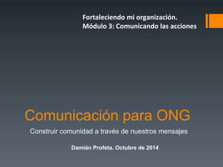 Fortaleciendo mi organización. 
Módulo 3: Comunicando las acciones 
Comunicación para ONG 
Construir comunidad a través de nuestros mensajes 
Damián Profeta. Octubre de 2014 
 