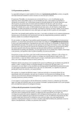3.3 El pensamiento productivo
La capacidad inteligente se pone también de relieve en el pensamiento productivo, es decir, en aquella
actividad intelectual mediante la cual se inventa o se crea una nueva solución.
El americano Thorndike, en consonancia con su teoría del Ensayo y error, ha defendido que las
soluciones nuevas sólo podían surgir (o ser encontradas) por azar; a este respecto, ha ilustrado su
afirmación con animales: así, si encerramos un gato en una jaula dotada de un sencillo dispositivo que
abra la puerta, tan pronto como el animal sienta necesidad de salir llevará a cabo una serie de
movimientos desordenados hasta que accidentalmente acierte con el citado dispositivo y logre abrir la
puesta. El resultado nuevo, pues, se habrá producido por mero azar y, de esta manera, el gato habrá
aprendido, y cuando nuevamente sea encerrado, encontrará la solución con mayor rapidez, de tal manera
que al cabo de un cierto número de veces, dicho gato será capaz de abrir la puerta con suma rapidez.
Ahora bien, este ejemplo puede significar muy poco, o casi nada, en relación con la conducta propiamente
humana, pues en las personas sólo encontramos este tipo de comportamientos justamente cuando no
piensan, cuando no se conducen inteligentemente.
En este sentido, sin negar que el azar también puede desempeñar un importante papel en el pensamiento
productivo, la característica principal de esta actividad viene dada por la dirigibilidad del pensamiento,
es decir, por la previsualización o anticipación de una meta o un fin que va orientando el conjunto de los
descubrimientos parciales. De acuerdo con esta opinión, los psicólogos de la forma y otros, como Piaget,
ponen de relieve que el proceso de solución de un problema nuevo comienza por una percepción difusa,
de carácter general, de las diversas relaciones que presenta dicho problema y, paulatinamente, el
descubrimiento de perfiles más definidos y de una organización con un sentido más completo, hasta llegar
a una armonía, a un equilibrio entre los datos de partida y las nuevas soluciones.
Este proceso es unas veces breve, pero otras resulta enormemente largo y laborioso y sólo se llega a la
nueva solución trabajando por partes: primero se consigue una solución parcial, luego la otra y así
sucesivamente; a veces nos damos cuenta de que la vía que, en principio, parecía resolutiva conduce al
error y nos vemos obligados a iniciar un nuevo camino, etc.
Podríamos ilustrar este proceso con el ejemplo de los sucesivos problemas que nos plantea una partida de
ajedrez, a saber, el objetivo último se encuentra dirigido a la consecución del jaque mate, y en
consonancia con este objetivo se ha concebido una estrategia global (dirigibilidad del pensamiento), pero
en cada jugada se presenta un problema nuevo, que, una vez solucionado, va a significar un punto de
partida para buscar otra solución, y así sucesivamente.
Por supuesto, no siempre las diferentes etapas o soluciones parciales se encuentran dentro de una
determinada esfera de contenidos, sino que, por el contrario, con frecuencia en el hallazgo de una
solución nueva intervienen elementos heterogéneos a los que accedemos por medio de rodeos y tras haber
ensayado numerosos caminos erróneos.
A este respecto, la serie progresiva de descubrimientos científicos, técnicos y culturales que han tenido
lugar a los largo de la historia, junto con sus enormes vicisitudes y peripecias pueden servir como ejemplo
de la actividad innovadora de la inteligencia humana.
3.4 Desarrollo del pensamiento: la teoría de Piaget
Piaget pretendió construir una psicobiología, es decir, un modelo biológico que le permitiera establecer
relaciones entre la maduración del cerebro y la adquisición del conocimiento en los niños. Sus
investigaciones parten del carácter adaptatativo de la inteligencia humana; gracias a ella, nuestra especie
consigue una mejor adaptación que la del resto de animales. Lo que nos diferencia mayormente de ellos
es nuestro poder para interiorizar la realidad no como una mera copia, sino como representación
simbólica. El pensamiento humano es el único con plena capacidad de abstracción, pudiendo evocar los
objetos conceptualmente, se hallen o no presentes ante nosotros.
11
 
