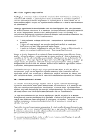 3.4.1 Función adaptativa del pensamiento
Para Piaget, la adaptación se produce mediante dos mecanismos de la mente humana: la asimilación y la
acomodación. De esa forma, se genera un proceso mutuo de intercambio: la realidad no es captada tal
cual, sino que se integra en nosotros adaptándose a los esquemas previos de nuestro cerebro. A la vez,
nuestra mente no es pasiva ni rígida: sus esquemas van modificándose con el objeto de poder acomodarse
a la realidad exterior.
Para Piaget el pensamiento no puede entenderse como una suma de pequeños datos, sino como un todo
que se halla firmemente estructurado, de tal manera que el conjunto determina la totalidad del proceso. En
este terreno Piaget adopta una postura cercana a la Psicología de la Gestalt. Así, afirma que en el
conocimiento se distinguen tres componentes, ninguno de los cuales puede entenderse aisladamente, sino
constituyendo un todo indivisible. Estos tres elementos son:
• El sujeto: su función es otorgar significaciones a los objetos que se le presentan bajo la
percepción.
• El objeto: es la materia sobre la que se confiere significación, es decir, se convierte en
significativo según la actividad que sobre él realice el sujeto.
• La acción: es el elemento mediador entre el sujeto y el objeto. Conocer un objeto no consiste en
copiarlo, sino en actuar sobre él, transformarlo y darle una significación precisa.
Veamos un ejemplo: disponemos de un conjunto de figuras geométricas que poseen diferentes formas,
tamaños y colores. Le pedimos a varios sujetos que las ordenen (un niño de 7 años, un adolescente de 14
y un adulto de 30). Con toda probabilidad, cada uno de ellos utilizará distinto tipo de clasificación. Tal
vez, el pequeño las ordene según el patrón de alguna figura reconocible (disponiéndolas de tal manera que
semejen una casa, por ejemplo); el adolescente puede que las organice según los colores; y el adulto
manejará criterios de clasificación más abstractos, pudiendo incluso ordenarlas según diversos criterios a
la vez (colores, formas y tamaños simultáneamente).
De esta forma vemos que es el sujeto el que otorga significado a los objetos. A la vez, los objetos no
resultan neutros, ya que han sido organizados según los criterios del sujeto y como tales tienen una
significación concreta. Es la acción la que ha determinado el sentido de los objetos. Así, el sujeto actúa
sobre el conjunto de objetos y, como fruto de esa acción, lo transforma en comprensible para él mismo.
3.4.2 Esquemas y estructuras mentales
Dos conceptos básicos de la psicología piagetiana son los de esquema y estructura. Se entiende por
esquema una interiorización mental que nos permite adoptar pautas de conducta, de tal manera que ante
situaciones semejantes o análogas podemos generalizarlas o, lo que es lo mismo, repetirlas de manera
idéntica o aproximada. Los esquemas son adquiridos mediante aprendizajes. Los primeros aparecen en la
más remota infancia como fruto de las iniciales relaciones del niño con el mundo exterior.
Las estructuras son instrumentos que sirven al psicólogo para describir la conducta de las personas.
Según Piaget, «la estructura es construida por el observador; es la descripción de los actos que el sujeto es
capaz de hacer, de ejecutar, independientemente de lo que piensa o lo que dice». Por tanto, no son
realidades mentales en sí mismas, sino el conjunto observable de la conducta; en suma, lo que un
individuo “sabe hacer”.
Piaget utiliza siempre el concepto de estructura unido al de estadio: una fase del desarrollo cognitivo que
es común para todos los seres humanos. Quiere esto decir que no le preocupan las diferencias individuales
de conducta, ya que su objeto de estudio radica en analizar lo común a todos los sujetos en una fase o
periodo concreto de su desarrollo psicobiológico.
El pensamiento sigue una evolución similar en todos los seres humanos, según Piaget, por lo que cada
uno pasamos por una sucesión de fases comunes.
12
 