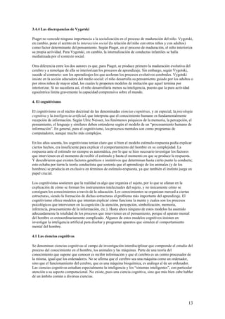 3.4.4 Las discrepancias de Vygotski
Piaget no concede ninguna importancia a la socialización en el proceso de maduración del niño. Vygotski,
en cambio, pone el acento en la interacción social (la relación del niño con otros niños y con adultos)
como factor determinante del pensamiento. Según Piaget, en el proceso de maduración, el niño interioriza
su propia actividad. Para Vygotski, en cambio, la internalización de conductas infantiles se halla
mediatizada por el contexto social.
Otra diferencia entre los dos autores es que, para Piaget, se produce primero la maduración evolutiva del
cerebro y a remolque de ella se interiorizan los procesos de aprendizaje. Sin embargo, según Vygotski,
sucede al contrario: son los aprendizajes los que aceleran los procesos evolutivos cerebrales. Vygotski
insiste en la acción educadora del medio social: el niño desarrolla su pensamiento guiado por los adultos o
por otros niños de mayor edad, los cuales le proponen modelos de imitación que aquel termina por
interiorizar. Si no sucediera así, el niño desarrollaría menos su inteligencia, puesto que la pura actividad
egocéntrica limita gravemente la capacidad comprensiva sobre el mundo.
4. El cognitivismo
El cognitivismo es el núcleo doctrinal de las denominadas ciencias cognitivas, y en especial, la psicología
cognitiva y la inteligencia artificial, que interpreta que el conocimiento humano es fundamentalmente
recepción de información. Según Ulric Neisser, los fenómenos psíquicos de la memoria, la percepción, el
pensamiento, el lenguaje y similares deben entenderse según el modelo de un “procesamiento humano de
información”. En general, para el cognitivismo, los procesos mentales son como programas de
computadores, aunque mucho más complejos.
En los años sesenta, los cognitivistas tenían claro que si bien el modelo estímulo-respuesta podía explicar
ciertos hechos, era insuficiente para explicar el comportamiento del hombre en su complejidad. La
respuesta ante el estímulo no siempre es automática, por lo que se hizo necesario investigar los factores
que intervienen en el momento de recibir el estímulo y hasta el momento en que se produce la respuesta.
Y descubrieron que existen factores genéticos e instintivos que determinan hasta cierto punto la conducta;
esto echaba por tierra la teoría conductista que sostenía que el aprendizaje de los animales (y de los
hombres) se producía en exclusiva en términos de estímulo-respuesta, ya que también el instinto juega un
papel crucial.
Los cognitivistas sostienen que la realidad es algo que organiza el sujeto, por lo que se afanan en la
explicación de cómo se forman los instrumentos intelectuales del sujeto, y no únicamente cómo se
consiguen los conocimientos a través de la educación. Los conocimientos se organizan merced a ciertas
estructuras, siendo la formación de dichas estructuras el problema más importante del aprendizaje. El
cognitivismo ofrece modelos que intentan explicar cómo funciona la mente y cuales son los procesos
psicológicos que intervienen en la cognición (la atención, percepción, simbolización, memoria,
inferencia, procesamiento de la información, etc.). Hasta ahora ninguno de estos modelos ha asumido
adecuadamente la totalidad de los procesos que intervienen en el pensamiento, porque el aparato mental
del hombre es extraordinariamente complicado. Algunos de estos modelos cognitivos insisten en
investigar la inteligencia artificial para diseñar y programar aparatos que simulen el comportamiento
mental del hombre.
4.1 Las ciencias cognitivas
Se denominan ciencias cognitivas al campo de investigación interdisciplinar que comprende el estudio del
proceso del conocimiento en el hombre, los animales y las máquinas. Parte de una teoría del
conocimiento que supone que conocer es recibir información y que el cerebro es un centro procesador de
la misma, igual que los ordenadores. No se afirma que el cerebro sea una máquina como un ordenador,
sino que el funcionamiento del cerebro, que es una máquina bioquímica, es análogo al de un ordenador.
Las ciencias cognitivas estudian especialmente la inteligencia y los “sistemas inteligentes”, con particular
atención a su aspecto computacional. No existe, pues una ciencia cognitiva, sino que más bien cabe hablar
de un ámbito común a diversas ciencias.
13
 