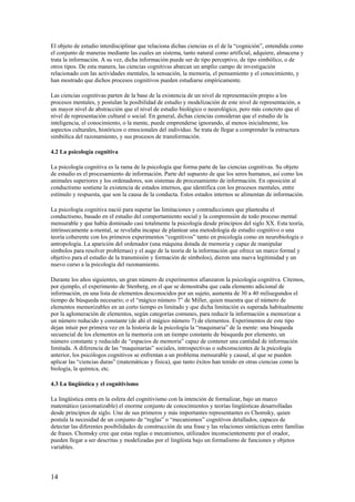 El objeto de estudio interdisciplinar que relaciona dichas ciencias es el de la “cognición”, entendida como
el conjunto de maneras mediante las cuales un sistema, tanto natural como artificial, adquiere, almacena y
trata la información. A su vez, dicha información puede ser de tipo perceptivo, de tipo simbólico, o de
otros tipos. De esta manera, las ciencias cognitivas abarcan un amplio campo de investigación
relacionado con las actividades mentales, la sensación, la memoria, el pensamiento y el conocimiento, y
han mostrado que dichos procesos cognitivos pueden estudiarse empíricamente.
Las ciencias cognitivas parten de la base de la existencia de un nivel de representación propio a los
procesos mentales, y postulan la posibilidad de estudio y modelización de este nivel de representación, a
un mayor nivel de abstracción que el nivel de estudio biológico o neurológico, pero más concreto que el
nivel de representación cultural o social. En general, dichas ciencias consideran que el estudio de la
inteligencia, el conocimiento, o la mente, puede emprenderse ignorando, al menos inicialmente, los
aspectos culturales, históricos o emocionales del individuo. Se trata de llegar a comprender la estructura
simbólica del razonamiento, y sus procesos de transformación.
4.2 La psicología cognitiva
La psicología cognitiva es la rama de la psicología que forma parte de las ciencias cognitivas. Su objeto
de estudio es el procesamiento de información. Parte del supuesto de que los seres humanos, así como los
animales superiores y los ordenadores, son sistemas de procesamiento de información. En oposición al
conductismo sostiene la existencia de estados internos, que identifica con los procesos mentales, entre
estímulo y respuesta, que son la causa de la conducta. Estos estados internos se alimentan de información.
La psicología cognitiva nació para superar las limitaciones y contradicciones que planteaba el
conductismo, basado en el estudio del comportamiento social y la comprensión de todo proceso mental
mensurable y que había dominado casi totalmente la psicología desde principios del siglo XX. Esta teoría,
intrínsecamente a-mental, se revelaba incapaz de plantear una metodología de estudio cognitivo o una
teoría coherente con los primeros experimentos “cognitivos” tanto en psicología como en neurobiología o
antropología. La aparición del ordenador (una máquina dotada de memoria y capaz de manipular
símbolos para resolver problemas) y el auge de la teoría de la información que ofrece un marco formal y
objetivo para el estudio de la transmisión y formación de símbolos), dieron una nueva legitimidad y un
nuevo curso a la psicología del razonamiento.
Durante los años siguientes, un gran número de experimentos afianzaron la psicología cognitiva. Citemos,
por ejemplo, el experimento de Stenberg, en el que se demostraba que cada elemento adicional de
información, en una lista de elementos desconocidos por un sujeto, aumenta de 30 a 40 milisegundos el
tiempo de búsqueda necesario; o el “mágico número 7” de Miller, quien muestra que el número de
elementos memorizables en un corto tiempo es limitado y que dicha limitación es superada habitualmente
por la aglomeración de elementos, según categorías comunes, para reducir la información a memorizar a
un número reducido y constante (de ahí el mágico número 7) de elementos. Experimentos de este tipo
dejan intuir por primera vez en la historia de la psicología la “maquinaria” de la mente: una búsqueda
secuencial de los elementos en la memoria con un tiempo constante de búsqueda por elemento, un
número constante y reducido de “espacios de memoria” capaz de contener una cantidad de información
limitada. A diferencia de las “maquinarias” sociales, introspectivas o subconscientes de la psicología
anterior, los psicólogos cognitivos se enfrentan a un problema mensurable y causal, al que se pueden
aplicar las “ciencias duras” (matemáticas y física), que tanto éxitos han tenido en otras ciencias como la
biología, la química, etc.
4.3 La lingüística y el cognitivismo
La lingüística entra en la esfera del cognitivismo con la intención de formalizar, bajo un marco
matemático (axiomatizable) el enorme conjunto de conocimientos y teorías lingüísticas desarrolladas
desde principios de siglo. Uno de sus primeros y más importantes representantes es Chomsky, quien
postula la necesidad de un conjunto de “reglas” o “mecanismos” cognitivos detallados, capaces de
detectar las diferentes posibilidades de construcción de una frase y las relaciones sintácticas entre familias
de frases. Chomsky cree que estas reglas o mecanismos, utilizados inconscientemente por el orador,
pueden llegar a ser descritas y modelizadas por el lingüista bajo un formalismo de funciones y objetos
variables.
14
 
