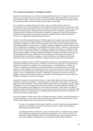 4.4 La metáfora del ordenador y la Inteligencia Artificial
Nuestras neuronas funcionan y se conectan mediante potenciales eléctricos; lo relevante de la transmisión
neuronal no es que haya una mayor o menor intensidad de carga en estos intercambios, sino que exista
efectivamente conexión. Todo ello obedece a un funcionamiento de lógica bivalente, pues aquí sólo hay
dos situaciones posibles: que las conexiones estén activadas o desactivadas.
Una vez descrito así el funcionamiento del cerebro, parece inevitable comparar este tipo de
funcionamiento con el de los ordenadores, que nos proporcionan respuestas a partir de una serie de datos
que previamente hemos introducido en ellos. Entre estos dos estadios, la entrada y salida de datos, existe
algún tipo de procesamiento cerebral que todavía desconocemos. En el ordenador, un procesador se
encarga de analizar la información de entrada y de elaborar las respuestas de salida. Nuestro genotipo
equivaldría, en esta metáfora, a la estructura material de la máquina tal como sale de la fábrica (el
hardware), y la adaptación a la programación (el software).
A partir de estas ideas surge la Inteligencia Artificial según la cual cualquier aspecto del aprendizaje y
cualquier otro rasgo de la inteligencia puede ser en principio descrito de forma tan precisa que puede
hacerse que una máquina lo simule. Desde este punto de vista, las funciones del cerebro humano no son
esencialmente distintas a las que realiza un ordenador, aunque los ordenadores actuales resultan aún muy
toscos y rudimentarios comparados con la complejidad de nuestro cerebro. La diferencia esencial entre el
funcionamiento de un cerebro humano y de cualquier otra máquina que funcione con algoritmos radica
sólo en su mayor complicación. Por tanto, las cualidades mentales serían simplemente aspectos de este
funcionamiento complejo. Si fuéramos capaces de descubrir el complejo mecanismo que está en la base
del funcionamiento del cerebro, podríamos crear un ordenador que realizara las mismas tareas. El
descubrimiento de ese mecanismo complejo es, según los defensores de inteligencia artificial, una
cuestión de tiempo; pero una vez descubierto, las máquinas podrán pensar igual que los hombres.
Para apoyar este punto de vista, en 1950 Turing publicó un artículo en el que defendía la tesis de que un
computador puede hacer todo lo que hace el hombre, incluida la función de pensar. Turing propuso un
método muy sencillo para comprobar si una máquina piensa o no: es el llamado test de Turing, que
consiste en un diálogo con la máquina. El criterio para decidir si el ordenador piensa es puramente
operativo: no hay que fijarse en si su estructura se parece más o menos a la del ser humano –puesto que
cabe pensar en la posibilidad de construir autómatas cuya apariencia externa sea en todo semejante a la
humana– sino en el resultado de su actividad. La hipótesis de esta prueba es la siguiente: estaremos
obligados a admitir que el ordenador piensa si, al responder a nuestras preguntas, no somos capaces de
distinguir sus respuestas de las de un ser humano.
Una prueba semejante es bastante fácil de realizar: un entrevistador plantea las mismas preguntas a un
ordenador y a una persona voluntaria. Ambos permanecen ocultos para el entrevistador y sus respuestas
llegan a través de una pantalla. El entrevistador deberá imaginar todo tipo de preguntas originales capaces
de demostrar si existe una comprensión real de la conversación por parte del sujeto que responde. Si, a
partir de las respuestas proporcionadas por los dos sujetos de la prueba, el entrevistador es incapaz de
distinguir las que proceden del ordenador y las que proceden de una persona, entonces el ordenador habrá
superado la prueba. Y Turing afirma que un ordenador podría superar tal prueba, lo que demuestra, a su
juicio, que las máquinas pueden pensar.
Esta idea ha reabierto el debate clásico sobre la relación entre mente y cerebro, y ha sido defendida por la
corriente materialista o reduccionista, para cuyos defensores las funciones del cerebro humano no son
cualitativamente diferentes de las que puede realizar un ordenador.
El cerebro es una máquina terriblemente complicada, como mil ordenadores todos distintos; de
momento sólo entendemos unas pocas funciones, pero en poco tiempo, quizá 100 años, es
posible que las entendamos todas.
Las máquinas pueden ser inteligentes, porque el cerebro humano es simplemente una máquina,
todo lo perfecta y compleja que se quiera, pero una máquina. [...] No existe la intuición y no
hace falta el Espíritu Santo para explicar el funcionamiento de la mente. Pensar que hay algo
más es tirar la toalla y no plantear las cosas en términos científicos (Marvin Minsky)
15
 