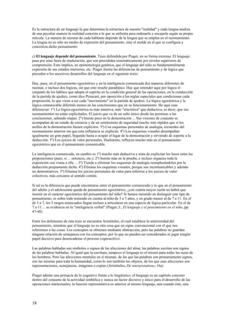 Es la estructura de un lenguaje la que determina la estructura de nuestra "realidad" y cada lengua analiza
de una peculiar manera la realidad concreta a la que se enfrenta para ordenarla y encajarla según su propia
retícula. La manera de razonar de cada hablante depende de la lengua que se emplea en el razonamiento.
La lengua no es sólo un medio de expresión del pensamiento, sino el molde en el que se configura y
concretiza dicho pensamiento.
c) El lenguaje depende del pensamiento. Tesis defendida por Piaget, en su forma extrema. El lenguaje
pasa por unas fases de maduración, que son precedidas sistemáticamente por niveles superiores de
comprensión. Esto implica, en epistemología genética, que el lenguaje del niño es fundamentalmente
expresión de sus estados interiores, etc. Piaget ilustra las diferencias de pensamiento y de lógica que
preceden a los sucesivos desarrollos del lenguaje en el siguiente texto:
Hay, pues, en el pensamiento egocéntrico y en la inteligencia comunicada dos maneras diferentes de
razonar, e incluso dos lógicas, sin que esto resulte paradójico. Hay que entender aquí por lógica el
conjunto de los hábitos que adopta el espíritu en la condición general de las operaciones, en la conducción
de la partida de ajedrez, como dice Poincaré, por oposición a las reglas especiales que condicionan cada
proposición, lo que viene a ser cada "movimiento" en la partida de ajedrez. La lógica egocéntrica y la
lógica comunicable diferirán menos en las conclusiones que en su funcionamiento. He aquí esas
diferencias: 1º) La lógica egocéntrica es más intuitiva, más "sincrética" que deductiva, es decir, que sus
razonamientos no están explicitados. El juicio que va de un salto único desde las premisas a las
conclusiones, saltando etapas. 2º) Insiste poco en la demostración ... Sus visiones de conjunto se
acompañan de un estado de creencia y de un sentimiento de seguridad mucho más rápidos que si los
anillos de la demostración fuesen explícitos. 3º) Usa esquemas personales de analogía, recuerdos del
razonamiento anterior sin que esta influencia se explicite. 4º) Los esquemas visuales desempeñan
igualmente un gran papel, llegando hasta a ocupar el lugar de la demostración y sirviendo de soporte a la
deducción. 5º) Los juicios de valor personales, finalmente, influyen mucho más en el pensamiento
egocéntrico que en el pensamiento comunicable.
La inteligencia comunicada, en cambio es 1º) mucho más deductiva y trata de explicitar los lazos entre las
proposiciones (pues, si ... entonces, etc.). 2º) Insiste más en la prueba, e incluso organiza toda la
exposición con vistas a ella ... 3º) Tiende a eliminar los esquemas de analogía reemplazándolos por la
deducción propiamente dicha. 4º) Elimina los esquemas visuales, porque son incomunicables y además
no demostrativos. 5º) Elimina los juicios personales de valor para referirse a los juicios de valor
colectivos, más cercanos al sentido común.
Si tal es la diferencia que puede encontrarse entre el pensamiento comunicado y lo que en el pensamiento
del adulto y el adolescente queda de pensamiento egocéntrico, ¿con cuánta mayor razón no habrá que
insistir en el carácter egocéntrico del pensamiento del niño? Si hemos insistido en distinguir este tipo de
pensamiento, es sobre todo teniendo en cuenta al niño de 3 a 7 años, y en grado menor al de 7 a 11. En el
de 3 a 7, los 5 rasgos enunciados llegan incluso a articularse en una especie de lógica particular. En el de
7 a 11 ... se evidencia en la "inteligencia verbal" (Piaget, J., El lenguaje y el pensamiento en el niño, pp.
47-48)
Entre los defensores de esta tesis se encuentra Aristóteles, el cual establece la anterioridad del
pensamiento, mientras que el lenguaje no es otra cosa que un signo convencional con el que nos
referirmos a las cosas. Los conceptos se obtienen mediante abstracción, pero las palabras no guardan
ninguna relación de semejanza con los conceptos, por lo que no pueden ser considerados ni jugar ningún
papel decisivo para desencadenar el proceso cognoscitivo:
Las palabras habladas son símbolos o signos de las afecciones del alma; las palabras escritas son signos
de las palabras habladas. Al igual que la escritura, tampoco el lenguaje es el mismo para todas las razas de
los hombres. Pero las afecciones mentales en sí mismas, de las que las palabras son primariamente signos,
son las mismas para toda la humanidad, como lo son también los objetos, de los que esas afecciones son
representaciones, semejanzas, imágenes o copias (Aristóteles, De interpretatione, 16a)
Piaget admite una primacía de lo cognitivo frente a lo lingüístico: el lenguaje es un capítulo concreto
dentro del conjunto de la actividad simbólica y nunca un factor decisivo y único para el desarrollo de las
operaciones intelectuales; la función representativa es anterior al mismo lenguaje, aun cuando éste, una
18
 