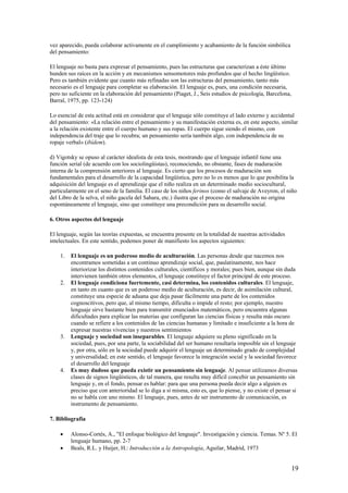 vez aparecido, pueda colaborar activamente en el cumplimiento y acabamiento de la función simbólica
del pensamiento:
El lenguaje no basta para expresar el pensamiento, pues las estructuras que caracterizan a éste último
hunden sus raíces en la acción y en mecanismos sensomotores más profundos que el hecho lingüístico.
Pero es también evidente que cuanto más refinadas son las estructuras del pensamiento, tanto más
necesario es el lenguaje para completar su elaboración. El lenguaje es, pues, una condición necesaria,
pero no suficiente en la elaboración del pensamiento (Piaget, J., Seis estudios de psicología, Barcelona,
Barral, 1975, pp. 123-124)
Lo esencial de esta actitud está en considerar que el lenguaje sólo constituye el lado externo y accidental
del pensamiento: «La relación entre el pensamiento y su manifestación externa es, en este aspecto, similar
a la relación existente entre el cuerpo humano y sus ropas. El cuerpo sigue siendo el mismo, con
independencia del traje que lo recubra; un pensamiento sería también algo, con independencia de su
ropaje verbal» (ibídem).
d) Vigotsky se opuso al carácter idealista de esta tesis, mostrando que el lenguaje infantil tiene una
función serial (de acuerdo con los sociolingüistas), reconociendo, no obstante, fases de maduración
interna de la comprensión anteriores al lenguaje. Es cierto que los procesos de maduración son
fundamentales para el desarrollo de la capacidad lingüística, pero no lo es menos que lo que posibilita la
adquisición del lenguaje es el aprendizaje que el niño realiza en un determinado medio sociocultural,
particularmente en el seno de la familia. El caso de los niños ferinos (como el salvaje de Aveyron, el niño
del Libro de la selva, el niño gacela del Sahara, etc.) ilustra que el proceso de maduración no origina
espontáneamente el lenguaje, sino que constituye una precondición para su desarrollo social.
6. Otros aspectos del lenguaje
El lenguaje, según las teorías expuestas, se encuentra presente en la totalidad de nuestras actividades
intelectuales. En este sentido, podemos poner de manifiesto los aspectos siguientes:
1. El lenguaje es un poderoso medio de aculturación. Las personas desde que nacemos nos
encontramos sometidas a un continuo aprendizaje social, que, paulatinamente, nos hace
interiorizar los distintos contenidos culturales, científicos y morales; pues bien, aunque sin duda
intervienen también otros elementos, el lenguaje constituye el factor principal de este proceso.
2. El lenguaje condiciona fuertemente, casi determina, los contenidos culturales. El lenguaje,
en tanto en cuanto que es un poderoso medio de aculturación, es decir, de asimilación cultural,
constituye una especie de aduana que deja pasar fácilmente una parte de los contenidos
cognoscitivos, pero que, al mismo tiempo, dificulta o impide el resto; por ejemplo, nuestro
lenguaje sirve bastante bien para transmitir enunciados matemáticos, pero encuentra algunas
dificultades para explicar las materias que configuran las ciencias físicas y resulta más oscuro
cuando se refiere a los contenidos de las ciencias humanas y limitado e insuficiente a la hora de
expresar nuestras vivencias y nuestros sentimientos
3. Lenguaje y sociedad son inseparables. El lenguaje adquiere su pleno significado en la
sociedad, pues, por una parte, la sociabilidad del ser humano resultaría imposible sin el lenguaje
y, por otra, sólo en la sociedad puede adquirir el lenguaje un determinado grado de complejidad
y universalidad; en este sentido, el lenguaje favorece la integración social y la sociedad favorece
el desarrollo del lenguaje
4. Es muy dudoso que pueda existir un pensamiento sin lenguaje. Al pensar utilizamos diversas
clases de signos lingüísticos, de tal manera, que resulta muy difícil concebir un pensamiento sin
lenguaje y, en el fondo, pensar es hablar: para que una persona pueda decir algo a alguien es
preciso que con anterioridad se lo diga a sí misma, esto es, que lo piense, y no existe el pensar si
no se habla con uno mismo. El lenguaje, pues, antes de ser instrumento de comunicación, es
instrumento de pensamiento.
7. Bibliografía
• Alonso-Cortés, A., "El enfoque biológico del lenguaje". Investigación y ciencia. Temas. Nº 5. El
lenguaje humano, pp. 2-7
• Beals, R.L. y Huijer, H.: Introducción a la Antropología, Aguilar, Madrid, 1973
19
 