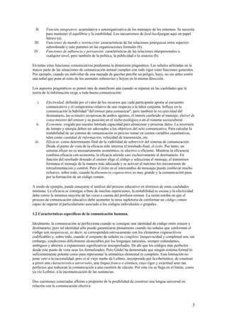 II. Función integrativa: acumulativa o autoorganizativa de los mensajes de los entornos. Se necesita
para mantener el equilibrio y la estabilidad. Los mecanismos de feed-backjuegan aquí un papel
básico (a).
III. Funciones de mando e instrucción: características de las relaciones jerárquicas entre superior-
subordinado y más patentes en las organizaciones formales (b).
IV. Funciones de influencia y persuasión: características de las relaciones interpersonales a
cualquier nivel, pero también de la política, la publicidad o la oratoria (b).
En todas estas funciones comunicativas predomina la dimensión pragmática. Las señales utilizadas en la
mayor parte de las situaciones de comunicación animal cumplen con todo rigor estas funciones generales.
Por ejemplo, cuando un individuo de una manada de gacelas percibe un peligro, huye, no sin antes emitir
una señal que pone al resto de los animales sobreaviso y huyen en la misma dirección.
Los aspectos pragmáticos se ponen más de manifiesto aún cuando se reparan en las cualidades que la
teoría de la información exige a toda buena comunicación:
i. Efectividad: definida por el valor de los recursos que cada participante aporta al encuentro
comunicativo y el compromiso relativo de uno respecto a la labor conjunta. Influye en la
comunicación la habilidad "del emisor para comunicar", pero también la receptividad del
destinatario, las actitudes recíprocas de ambos agentes, el interés conferido al mensaje, elnivel de
conocimiento del emisor y su posición en el nicho ecológico o en el sistema sociocultural.
ii. Economía: exigida por nuestra limitada capacidad para almacenar y procesar datos. La inversión
de tiempo y energía deben ser adecuados a los objetivos del acto comunicativo. Para calcular la
rentabilidad de un sistema de comunicación es preciso tomar en cuenta variables cuantitativas,
tales como cantidad de información, velocidad de transmisión, etc.
iii. Eficacia: como determinante final de la viabilidad de sobrevivir del sistema de comunicación.
Desde el punto de vista de la eficacia sólo interesa el resultado final, el éxito. Por tanto, un
sistema eficaz no es necesariamente económico, ni efectivo o eficiente. Mientras la eficiencia
combina eficacia con economía, la eficacia atiende casi exclusivamente al destinatario. En
función del resultado deseado el emisor elige el código y selecciona el mensaje, el transmisor
formatea el mensaje de la manera más adecuada y se activan al máximo los mecanismos de
retroalimentación y control. Pero el éxito en el intercambio de mensajes puede conllevar mucho
esfuerzo, sobre todo, cuando la disonancia cognoscitiva es muy grande y la comunicación pasa
por la formación de un código común.
A modo de ejemplo, puede ensayarse el análisis del proceso educativo en términos de estas cualidades
mínimas. La eficacia se consigue a base de muchas repeticiones, la rentabilidad es escasa y la efectividad
debe correr la inmensa mayoría de las veces a cuenta del profesor-emisor. La razón estriba en que el
proceso de comunicación educativo debe acometer la tarea supletoria de conformar un código común
capaz de superar el particularismo asociado a los códigos individuales o grupales.
1.2 Características específicas de la comunicación humana.
Idealmente, la comunicación se perfecciona cuando se consigue una identidad de código entre emisor y
destinatario; pero tal identidad sólo puede garantizarse plenamente cuando las señales que conforman el
código son inequívocas, es decir, se corresponden unívocamente con los elementos cognoscitivos
codificables y, sobre todo, cuando el conjunto de señales es completo. Inequivocidad y completud son, sin
embargo, condiciones difícilmente alcanzables por los lenguajes naturales, siempre redundantes,
ambiguos y abiertos a expansiones significativas insospechadas. De ahí que los códigos más perfectos
desde este punto de vista sean los formalizados. Pero Gödel ha demostrado que ningún sistema formal lo
suficientemente potente como para representar la aritmética elemental es completo. Esta limitación no
pone veto a la racionalidad, pero sí al viejo sueño de Leibniz, incorporado por la cibernética, de construir
a priori una characteristica universalis, una lingua franca o cósmica, cuyo rigor y exactitud sean tan
perfectos que reduzcan la comunicación a una cuestión de cálculo. Por esta vía se llega en el límite, como
ya vio Leibniz, a la incomunicación de las sustancias.
Dos cuestiones conectadas afloran a propósito de la posibilidad de construir una lengua universal en
relación con la comunicación efectiva:
3
 