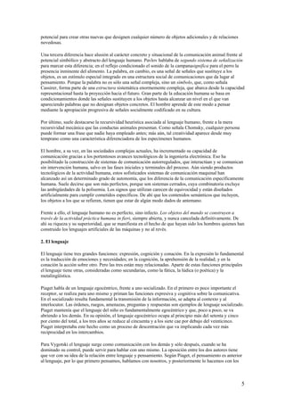 potencial para crear otras nuevas que designen cualquier número de objetos adicionales y de relaciones
novedosas.
Una tercera diferencia hace alusión al carácter concreto y situacional de la comunicación animal frente al
potencial simbólico y abstracto del lenguaje humano. Pavlov hablaba de segundo sistema de señalización
para marcar esta diferencia; en el reflejo condicionado el sonido de la campanasignifica para el perro la
presencia inminente del alimento. La palabra, en cambio, es una señal de señales que sustituye a los
objetos, es un estímulo especial integrado en una estructura social de comunicaciones que da lugar al
pensamiento. Porque la palabra no es sólo una señal compleja, sino un símbolo, que, como señala
Cassirer, forma parte de una estructura sistemática enormemente compleja, que abarca desde la capacidad
representacional hasta la proyección hacia el futuro. Gran parte de la educación humana se basa en
condicionamientos donde las señales sustituyen a los objetos hasta alcanzar un nivel en el que van
apareciendo palabras que no designan objetos concretos. El hombre aprende de este modo a pensar
mediante la apropiación progresiva de señales socialmente codificado en su cultura.
Por último, suele destacarse la recursividad heurística asociada al lenguaje humano, frente a la mera
recursividad mecánica que las conductas animales presentan. Como señala Chomsky, cualquier persona
puede formar una frase que nadie haya empleado antes; más aún, tal creatividad aparece desde muy
temprano como una característica diferenciadora de los especímenes humanos.
El hombre, a su vez, en las sociedades complejas actuales, ha incrementado su capacidad de
comunicación gracias a los portentosos avances tecnológicos de la ingeniería electrónica. Eso ha
posibilitado la construcción de sistemas de comunicación autorregulados, que interactúan y se comunican
sin intervención humana, salvo en las fases iniciales y terminales del proceso. Aún siendo productos
tecnológicos de la actividad humana, estos sofisticados sistemas de comunicación maquinal han
alcanzado así un determinado grado de autonomía, que los diferencia de la comunicación específicamente
humana. Suele decirse que son más perfectos, porque son sistemas cerrados, cuya combinatoria excluye
las ambigüedades de la polisemia. Los signos que utilizan carecen de equivocidad y están diseñados
artificialmente para cumplir cometidos específicos. De ahí que los contenidos semánticos que incluyen,
los objetos a los que se refieren, tienen que estar de algún modo dados de antemano.
Frente a ello, el lenguaje humano no es perfecto, sino infecto. Los objetos del mundo se construyen a
través de la actividad práctica humana in fieri, siempre abierta, y nunca cancelada definitivamente. De
ahí su riqueza y su superioridad, que se manifiesta en el hecho de que hayan sido los hombres quienes han
construido los lenguajes artificiales de las máquinas y no al revés.
2. El lenguaje
El lenguaje tiene tres grandes funciones: expresión, cognición y conación. En la expresión lo fundamental
es la traducción de emociones y necesidades; en la cognición, la aprehensión de la realidad; y en la
conación la acción sobre otro. Pero las tres están muy relacionadas. Aparte de estas funciones principales
el lenguaje tiene otras, consideradas como secundarias, como la fática, la lúdica (o poética) y la
metalingüística.
Piaget habla de un lenguaje egocéntrico, frente a uno socializado. En el primero es poco importante el
receptor, se realiza para uno mismo y priman las funciones expresiva y cognitiva sobre la comunicativa.
En el socializado resulta fundamental la transmisión de la información, se adapta al contexto y al
interlocutor. Las órdenes, ruegos, amenazas, preguntas y respuestas son ejemplos de lenguaje socializado.
Piaget mantenía que el lenguaje del niño es fundamentalmente egocéntrico y que, poco a poco, se va
abriendo a los demás. En su opinión, el lenguaje egocéntrico ocupa al principio más del setenta y cinco
por ciento del total, a los tres años se reduce al cincuenta y a los siete cae por debajo del veinticinco.
Piaget interpretaba este hecho como un proceso de descentración que va implicando cada vez más
reciprocidad en los intercambios.
Para Vygotski el lenguaje surge como comunicación con los demás y sólo después, cuando se ha
dominado su control, puede servir para hablar con uno mismo. La oposición entre los dos autores tiene
que ver con su idea de la relación entre lenguaje y pensamiento. Según Piaget, el pensamiento es anterior
al lenguaje, por lo que primero pensamos, hablamos con nosotros, y posteriormente lo hacemos con los
5
 