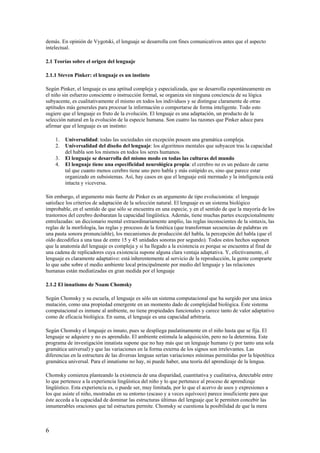 demás. En opinión de Vygotski, el lenguaje se desarrolla con fines comunicativos antes que el aspecto
intelectual.
2.1 Teorías sobre el origen del lenguaje
2.1.1 Steven Pinker: el lenguaje es un instinto
Según Pinker, el lenguaje es una aptitud compleja y especializada, que se desarrolla espontáneamente en
el niño sin esfuerzo consciente o instrucción formal, se organiza sin ninguna conciencia de su lógica
subyacente, es cualitativamente el mismo en todos los individuos y se distingue claramente de otras
aptitudes más generales para procesar la información o comportarse de forma inteligente. Todo esto
sugiere que el lenguaje es fruto de la evolución. El lenguaje es una adaptación, un producto de la
selección natural en la evolución de la especie humana. Son cuatro las razones que Pinker aduce para
afirmar que el lenguaje es un instinto:
1. Universalidad: todas las sociedades sin excepción poseen una gramática compleja.
2. Universalidad del diseño del lenguaje: los algoritmos mentales que subyacen tras la capacidad
del habla son los mismos en todos los seres humanos.
3. El lenguaje se desarrolla del mismo modo en todas las culturas del mundo
4. El lenguaje tiene una especificidad neurológica propia: el cerebro no es un pedazo de carne
tal que cuanto menos cerebro tiene uno pero habla y más estúpido es, sino que parece estar
organizado en subsistemas. Así, hay casos en que el lenguaje está mermado y la inteligencia está
intacta y viceversa.
Sin embargo, el argumento más fuerte de Pinker es un argumento de tipo evolucionista: el lenguaje
satisface los criterios de adaptación de la selección natural. El lenguaje es un sistema biológico
improbable, en el sentido de que sólo se encuentra en una especie, y en el sentido de que la mayoría de los
trastornos del cerebro desbaratan la capacidad lingüística. Además, tiene muchas partes excepcionalmente
entrelazadas: un diccionario mental extraordinariamente amplio, las reglas inconscientes de la sintaxis, las
reglas de la morfología, las reglas y procesos de la fonética (que transforman secuencias de palabras en
una pauta sonora pronunciable), los mecanismos de producción del habla, la percepción del habla (que el
oído decodifica a una tasa de entre 15 y 45 unidades sonoras por segundo). Todos estos hechos suponen
que la anatomía del lenguaje es compleja y si ha llegado a la existencia es porque se encuentra al final de
una cadena de replicadores cuya existencia supone alguna clara ventaja adaptativa. Y, efectivamente, el
lenguaje es claramente adaptativo: está inherentemente al servicio de la reproducción, la gente comprarte
lo que sabe sobre el medio ambiente local principalmente por medio del lenguaje y las relaciones
humanas están mediatizadas en gran medida por el lenguaje
2.1.2 El innatismo de Noam Chomsky
Según Chomsky y su escuela, el lenguaje es sólo un sistema computacional que ha surgido por una única
mutación, como una propiedad emergente en un momento dado de complejidad biológica. Este sistema
computacional es inmune al ambiente, no tiene propiedades funcionales y carece tanto de valor adaptativo
como de eficacia biológica. En suma, el lenguaje es una capacidad arbitraria.
Según Chomsky el lenguaje es innato, pues se despliega paulatinamente en el niño hasta que se fija. El
lenguaje se adquiere y no es aprendido. El ambiente estimula la adquisición, pero no la determina. Este
programa de investigación innatista supone que no hay más que un lenguaje humano (y por tanto una sola
gramática universal) y que las variaciones en la forma externa de los signos son irrelevantes. Las
diferencias en la estructura de las diversas lenguas serían variaciones mínimas permitidas por la hipotética
gramática universal. Para el innatismo no hay, ni puede haber, una teoría del aprendizaje de la lengua.
Chomsky comienza planteando la existencia de una disparidad, cuantitativa y cualitativa, detectable entre
lo que pertenece a la experiencia lingüística del niño y lo que pertenece al proceso de aprendizaje
lingüístico. Esta experiencia es, o puede ser, muy limitada, por lo que el acervo de usos y expresiones a
los que asiste el niño, mostradas en su entorno (escaso y a veces equívoco) parece insuficiente para que
éste acceda a la capacidad de dominar las estructuras últimas del lenguaje que le permiten concebir las
innumerables oraciones que tal estructura permite. Chomsky se cuestiona la posibilidad de que la mera
6
 