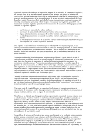 experiencia lingüística desemboque en la posesión, por parte de un individuo, de competencia lingüística.
Así, busca la causa de tal desconexión en la propia actividad del niño, que elabora tal información
empírica. Esta actividad o participación del niño se sostiene sobre la capacidad de que éste dispone y que
le permite acceder a cualquiera de las lenguas humanas, de las que aprenderá una dependiendo del lugar
donde haya nacido. Esto es como decir que todas las lenguas humanas tienen estructuras comunes. Así
Chomsky encuentra en el aprendizaje infantil el apoyo para alcanzar una lingüística general. De esta
manera tanto una teoría lingüística general como los mecanismos de adquisición del lenguaje en un niño
contienen los siguientes aspectos:
• una técnica para representar las señales recibidas
• una manera de representar la información estructural sobre estas señales
• alguna delimitación inicial de una clase de posibles hipótesis sobre la estructura del lenguaje
• un método para determinar lo que cada una de tales hipótesis implica con respecto a cada
oración
• un método para seleccionar una de las posibles hipótesis permitidas según el punto tercero y que
sea compatible con los datos lingüísticos primarios
Estos aspectos se encuentran en el momento en que un niño aprende una lengua cualquiera, lo que
constituye un modo de establecer, simultáneamente, la estructura del lenguaje humano en general. El niño
está dotado, de forma innata, de las capacidades señaladas. Todo ser humano nace pertrechado de una
gramática general, sin que todavía intervenga la experiencia, que les predispone al aprendizaje de una
lengua cualquiera.
La opinión común de los investigadores en el momento en que Chomsky expone sus tesis, es que el
conocimiento que un hablante posee de su propia lengua es de índole práctica, en tanto que no es un saber
hacer algo, sino el proceso de maduración de una facultad innata aun cuando introducida por los
convenientes estímulos externos. Pero nuestro autor añade que esta facultad ya porta las reglas de la
gramática de forma inconsciente. El hablante domina estas reglas y las aplica, inconscientemente, en sus
actos lingüísticos. El conocimiento de una lengua no es un conocimiento práctico, ya que no supone un
conjunto de hábitos. Tampoco podría decirse que el conocimiento de una lengua sea un tipo de
conocimiento teórico, ya que el hablante, aun cuando las utilice correctamente, puede no saber expresar el
conjunto de reglas de la gramática que, sin embargo, aplica.
Chomsky ha utilizado dos términos técnicos en sus explicaciones sobre el conocimiento lingüístico:
cognize y cognization. Un hablante cognizes su lengua, lo que significa que este hablante conoce,
implícitamente, de forma simultánea la gramática particular de su lengua y la gramática universal de la
que está dotado innatamente. Cognizationno será sino la traducción de “conocimiento” como concepto
abstracto aplicado al hecho de conocer la propia lengua.
A favor del punto de vista de Chomsky se encuentra el hecho de que el lenguaje es un sistema de
representación de los objetos: con los signos presentamos vicariamente la realidad y, en consecuencia, el
lenguaje puede considerarse como un órgano de conocimiento.
Ahora bien, se ha objetado que el lenguaje no sólo es representación conceptual, ni en sus orígenes ni en
su actual momento evolutivo. También es una forma particular de clasificar la realidad y un medio de
apelar o de actuar sobre el oyente, pues todo acto de habla es un intento de influir en otro hablante. La
hipótesis de Chomsky favorece la idea de que el lenguaje sea sólo un sistema individual de
representación, poco eficaz para su empleo en la apelación y en la cooperación de grupo. El lenguaje sería
una propiedad rara y en cierto modo arbitraria en la constitución biológica del individuo. Pero un lenguaje
humano privado, se ha objetado, es una noción contradictoria, porque los signos lingüísticos sólo son
representaciones efectivas dentro de un grupo humano. El lenguaje no es una actividad privada, sino una
actividad dentro de una tradición social.
Otro problema de la teoría de Chomsky es que supone que el lenguaje se ha producido por una mutación
genética reciente, concomitante a una estructura cerebral notablemente diferenciada en un cerebro
hipertrófico, de más volumen en relación con los otros órganos del cuerpo. Ahora bien, una capacidad
compleja como el lenguaje no es probable que sea resultado de una sola mutación. Además, es
sumamente difícil que “el lenguaje” se haya producido en una mutación beneficiosa, porque, en primer
lugar, las mutaciones surgen independientemente de si son beneficiosas o dañinas para el portador y, en
7
 