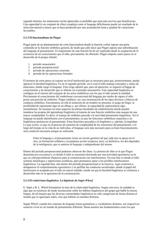 segundo término, las mutaciones recién aparecidas es probable que sean más nocivas que beneficiosas.
Una capacidad (o un conjunto de ellas) compleja como el lenguaje difícilmente puede ser resultado de la
selección natural a menos que se haya producido por una acumulación lenta y gradual de variaciones
favorables.
2.1.3 El funcionalismo de Piaget
Piaget parte de un planteamiento de corte funcionalista donde la función verbal supone una parte
contenida en la función simbólica general, de modo que cabe decir que Piaget supone una subordinación
del lenguaje al pensamiento. El surgimiento de esta función ha de ser explicado desde la aceptación de la
existencia de un conocimiento que el niño, previamente, ha obtenido. Piaget estipula cuatro pasos en el
desarrollo de la psique infantil.
1. período sensomotriz
2. período preoperacional
3. período de operaciones concretas
4. período de las operaciones formales
El primero de estos pasos ya expone un nivel intelectual que es necesario para que, posteriormente, pueda
aparecer la facultad lingüística. Es en el segundo período, en el cual el niño maneja conceptos y clases de
relaciones, donde surge el lenguaje. Esto exige admitir que, para tal aparición, se requiere el bagaje de
conocimiento y de desarrollo que se obtiene en el período sensomotriz. Esta capacidad lingüística se
configura en el interior del conjunto de los actos simbólicos con los que el niño asume la realidad.
Previamente al conocimiento del simbolismo convencional del lenguaje por medio de signos el niño
posee una porción de símbolos. Piaget establece, así, una enumeración de los tipos diversos y básicos de
conducta simbólica. Encontramos en ella la imitación de un modelo no presente, el juego de fingir, la
posibilidad de representar algo en un dibujo y, por último, la capacidad de representarse algo
mentalmente. Se resumen en estos aspectos las plenas facultades de simbolización donde pueden
instalarse las propias del aprendizaje lingüístico al tratarse de una función simbólica más aunque de una
mayor complejidad. Es decir, el manejo de símbolos precede a la actividad plenamente lingüística. Así el
lenguaje no puede identificarse con el pensamiento, ya que las funciones simbólicas expuestas y no
lingüísticas pertenecen al pensamiento. Estas funciones preceden a la lingüística y, además, la engloban.
Lo que ocurre, es que en el proceso de aumento de complejidad de las estructuras del pensamiento, a lo
largo del tiempo en la vida de un individuo, el lenguaje será más necesario para su buen funcionamiento,
será condición necesaria aunque no suficiente
Entre el lenguaje y el pensamiento existe un círculo genético tal que cada uno se apoya en el
otro, en formación solidaria y en perpetua acción recíproca; pero, en definitiva, los dos dependen
de la inteligencia, que es anterior al lenguaje e independiente del mismo
Dentro del período preoperacional podemos observar dos fases. La primera de ellas es la que Piaget
denomina preconceptual y es donde el niño se encuentra dominado por una actividad egocéntrica en la
que no está parcialmente dispuesto para la comunicación con interlocutores. En esta fase es donde el niño
sostiene monólogos y repeticiones ecolálicas, pero permanece ajeno a los posibles interlocutores
lingüísticos. La segunda fase, aún dentro del período preoperacional es la intuitiva. Aquí comienza a
desaparecer el comportamiento egocéntrico y se perfilan las conductas socializadas, donde el papel del
interlocutor es aceptado por el niño en mayor medida; siendo así que la facultad lingüística se comienza a
desarrollar más en la apoyatura de la comunicación.
2.1.4 El relativismo lingüístico. La hipótesis de Sapir-Whorf
E. Sapir y B. L. Whorf formularon la tesis de la relatividad lingüística. Según esta tesis, la realidad es
algo que se construye de modo inconsciente sobre los hábitos lingüísticos del grupo que habla la misma
lengua, de tal manera que las diversas comunidades lingüísticas no sólo categorizan de forma distinta el
mundo que es igual para todos, sino que habitan en mundos distintos.
Según Whorf, cuando dos sistemas de lenguaje tienen gramáticas y vocabularios distintos, sus respectivos
usuarios viven en un mundo de pensamiento diferente. Hasta asuntos tan fundamentales como los que
8
 