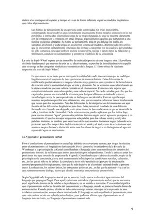 atañen a los conceptos de espacio y tiempo se viven de forma diferente según los modelos lingüísticos
que ciñen al pensamiento.
Las formas de pensamiento de una persona están controladas por leyes inexorables,
constituyendo modelos de los que es totalmente inconsciente. Estos modelos consisten en las no
percibidas e intrincadas sistematizaciones de su propio lenguaje, lo cual se muestra claramente
con la comparación y contraste con otras lenguas, especialmente aquellas que pertenecen a una
familia lingüística diferente. Su forma de pensamiento está en una lengua (en inglés, en
sánscrito, en chino), y cada lengua es un enorme sistema de modelos, diferentes de otros en los
que se encuentran culturalmente ordenadas las formas y categorías por las cuales la personalidad
no sólo comunica, sino que también analiza la naturaleza, recoge o ignora tipos de relaciones y
fenómenos, canaliza su razonamiento, y construye el edificio de su conciencia
La tesis de Sapir-Whorf supone que es imposible la traducción precisa de una lengua a otra. El problema
de fondo fundamental que muestra la tesis es si, efectivamente, se percibe de la realidad tan sólo aquello
que se recoge en las categorías sintácticas y semánticas de la lengua. J. Hierro ofrece la siguiente
respuesta a la tesis de Sapir-Whorf:
Lo que ocurre no es tanto que se interprete la realidad de modo diverso como que se codifique
lingüísticamente el conjunto de las experiencias de manera distinta. Estas diferencias de
codificación pueden obedecer a rasgos culturales muy genéricos que reproducen la forma básica
de relación entre la comunidad de que se trate y el mundo. No es lo mismo una cultura basada en
la ciencia moderna que una cultura centrada en el chamanismo. Como no cabe esperar que
coincidan totalmente una cultura polar y una cultura tropical. No es de extrañar, por ello, que los
esquimales posean una variedad de términos para designar diferentes estados de la nieve,
variedad que carece de correspondencia en las lenguas occidentales. Esto no significa que
nosotros no podamos percibir esas diferencias, sino que en nuestra cultura no tienen la relevancia
que tienen para los esquimales. Pero las diferencias de la interpretación del mundo no son aquí
función de las diferencias lingüísticas; más bien, éstas parecen el resultado de una diferente
forma de ver el mundo que depende, entre otras cosas, de las condiciones en que se desarrolla la
vida y la cultura de la comunidad. De la misma manera puede explicarse que los indios hopi,
para nuestro término “agua”, posean dos palabras distintas según que el agua esté en reposo o en
movimiento. O que los navajos tengan una sola palabra para los colores verde y azul y dos
palabras distintas, en cambio, para dos clases de lo que nosotros llamamos negro. Absurdo sería
pretender que ellos no perciben la diferencia entre el verde y el azul, como lo sería insinuar que
nosotros no percibimos la distinción entre esas dos clases de negro o no distingamos el agua en
reposo del agua en movimiento
2.2 Vygotski: el pensamiento verbal
Para el conductismo el pensamiento es un reflejo inhibido en su vertiente motora, por lo que la relación
entre el pensamiento y el lenguaje no tiene sentido. Por el contrario, los miembros de la Escuela de
Wurzburgo y la psicología de la Gestalt consideraban el lenguaje como una manifestación exterior del
pensamiento interior, de tal forma que ambos eran tenidos por independientes. Desde la crítica a estas dos
posiciones hay que entender la propuesta de Vygotski. Consideraba que el objeto de estudio propio de la
psicología era la conciencia, y ésta está enormemente influida por las condiciones sociales, culturales,
etc., en las que el niño se ha criado. La conciencia no es sólo resultado del proceso de maduración
cerebral programada biológicamente, sino que lo más decisivo es el contexto cultural donde la persona
crece. La educación, los valores éticos, las estructuras políticas, etc., en las que la persona vive y en las
que permanentemente dialoga, hacen que el niño interiorice una particular cosmovisión.
Según Vygotski todo lenguaje es social por su esencia, con lo que se enfrenta al egocentrismo del
lenguaje que propugna Piaget. Para aquél, existe una unidad en el pensamiento verbal, que se encuentra
en el significado interno de la palabra o la proferencia, en su sentido o intención. Y esa unidad significa
que el pensamiento verbal es la unión del pensamiento y el lenguaje, siendo su primera función básica la
comunicación. Cuando piensa, el niño no habla sólo consigo mismo, sino que es la expresión de una
verdadera comunicación, aunque ahora interiorizada. El lenguaje no está supeditado al pensamiento, sino
que entre ambos existe una relación estrechísima, pues podemos afirmar que el pensamiento es el
lenguaje interiorizado, y el lenguaje el pensamiento comunicado.
9
 