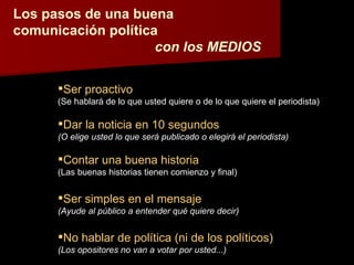 Los pasos de una buena comunicación política con los MEDIOS Ser proactivo (Se hablará de lo que usted quiere o de lo que quiere el periodista) Dar la noticia en 10 segundos (O elige usted lo que será publicado o elegirá el periodista) Contar una buena historia (Las buenas historias tienen comienzo y final) Ser simples en el mensaje (Ayude al público a entender qué quiere decir) No hablar de política (ni de los políticos) (Los opositores no van a votar por usted...) 