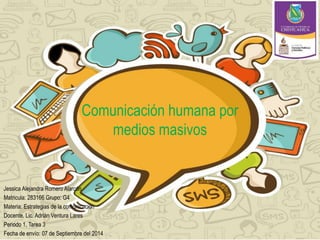 Comunicación humana por 
medios masivos 
Jessica Alejandra Romero Alarcón 
Matricula: 283166 Grupo: G4 
Materia: Estrategias de la comunicación 
Docente. Lic. Adrián Ventura Lares 
Periodo 1, Tarea 3 
Fecha de envío: 07 de Septiembre del 2014 
 