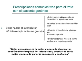 Prescripciones comunicativas para el trato
           con el paciente genérico
                                        •Interrumpir sólo cuando no
                                        Se entienda algo importante

                                        •Cuando pierda el hilo de la infor
                                        ción
4.   Dejar hablar al interlocutor
                                        •Cuando el interlocutor divague
     NO interrumpir en forma gratuita   en
                                        forma exagerada

                                        •Evitar cortar sus frases o termi
                                        narlas por cuenta propia



        “Dejar expresarse es la mejor manera de alcanzar un
      conocimento completo del interlocutor, ademas de ser la
         mejor manera de ganarse su respeto y confianza”
 